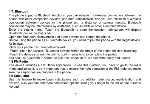  17   4.7. Bluetooth The phone supports Bluetooth functions, you can establish a wireless connection between the phone with other compatible devices, and data transmission, and you can establish a wireless connection  between  devices  in  the  phone  with  a  distance  of  several  meters.  Bluetooth connection may be interference by obstacles, such as walls or other electronic device. Enter  the  setting  menu;  Touch  the  Bluetooth  to  open  the  function,  idle  screen  will  display Bluetooth icon in the status bar. Open the Bluetooth discoverable and other devices can search the phone. Before using the phone as a Bluetooth device, you need to pair the phone with the target device. As follows: -Sure your phone has Bluetooth-enabled. -Touch &quot;Scan for devices.&quot; Bluetooth devices within the range of the phone will start scanning. -Touch the device you want to pair, to confirm password to complete the pairing You can use Bluetooth to share the pictures, videos or music files with family and friends 4.8 FM Radio The device includes a FM Radio application. To use this function, you have to go to the main menu and select it. Is very important that to ensure the right operation of the FM radio you make sure the earphones are plugged in the phone. 4.9 Calculator Use  this  feature to  make  basic  calculations  such  as  addition,  subtraction,  multiplication  and division, also you can find more calculation options sliding your finger to the left on the numeric keypad.  