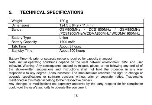  18   5.  TECHNICAL SPECIFICATIONS  Weight 120 g Dimensions: 124.5 x 64.9 x 11.4 mm Bands: GSM900MHz  /  DCS1800MHz  /  GSM850MHz /PCS1900MHz/WCDMA850MHz/ WCDMA1900MHz Battery Type Li-ion Battery Capacity 1700 mAh Talk Time About 8 hours Standby Time About 300 hours  Battery Time (No prior or separate notice is required for capacity changes) Note:  Actual  operating  conditions  depend  on  the  local  network  environment,  SIM,  and  user behavior. Warning: Any consequence caused by misuse, abuse, or not following any and all of the  above-written  suggestions  and  instructions  shall  not  hold  the  producer  in  any  way responsible to any degree. Announcement: The manufacturer reserves the right to  change or upgrade  specifications  or  software  versions  without  prior  or  separate  notice.  Trademarks mentioned in this material belong to their respective owners. Any changes or modifications not expressly approved by the party responsible for compliance could void the user&apos;s authority to operate the equipment.  