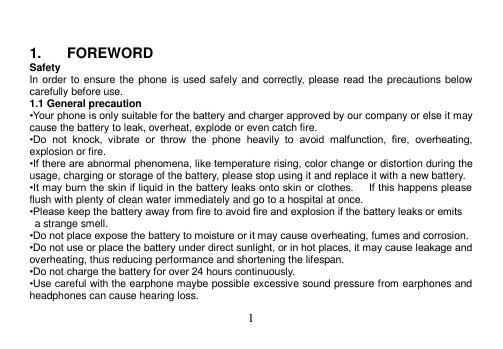  1    1.  FOREWORD Safety In order to ensure the phone is used safely and correctly, please read the precautions below carefully before use. 1.1 General precaution •Your phone is only suitable for the battery and charger approved by our company or else it may cause the battery to leak, overheat, explode or even catch fire. •Do  not  knock,  vibrate  or  throw  the  phone  heavily  to  avoid  malfunction,  fire,  overheating, explosion or fire. •If there are abnormal phenomena, like temperature rising, color change or distortion during the usage, charging or storage of the battery, please stop using it and replace it with a new battery. •It may burn the skin if liquid in the battery leaks onto skin or clothes.      If this happens please flush with plenty of clean water immediately and go to a hospital at once. •Please keep the battery away from fire to avoid fire and explosion if the battery leaks or emits   a strange smell. •Do not place expose the battery to moisture or it may cause overheating, fumes and corrosion. •Do not use or place the battery under direct sunlight, or in hot places, it may cause leakage and overheating, thus reducing performance and shortening the lifespan. •Do not charge the battery for over 24 hours continuously. •Use careful with the earphone maybe possible excessive sound pressure from earphones and headphones can cause hearing loss. 