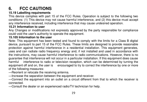  19  6.  FCC CAUTIONS 15.19 Labelling requirements This device complies with part 15 of the FCC Rules. Operation is subject to the following two conditions: (1) This device may not cause harmful interference, and (2) this device must accept any interference received, including interference that may cause undesired operation. 15.21 Information to user Any Changes or modifications not expressly approved by the party responsible for compliance could void the user&apos;s authority to operate the equipment. 15.105 Information to the user Note: This equipment has been tested and found to comply with the limits for a Class B digital device, pursuant to part 15 of the FCC Rules. These limits are designed to provide reasonable protection against  harmful interference in  a residential installation. This equipment generates, uses and can radiate radio frequency energy and, if not installed and used in accordance with the instructions, may cause harmful interference to radio communications. However, there is no guarantee that interference will not occur in a particular installation. If this equipment does cause harmful      interference to radio or television reception, which can be determined by turning the equipment off and on, the user is      encouraged to try to correct the interference by one or more of the following measures: —Reorient or relocate the receiving antenna. —Increase the separation between the equipment and receiver. —Connect the equipment into an outlet on a circuit different from that to which the receiver is connected. —Consult the dealer or an experienced radio/TV technician for help. 