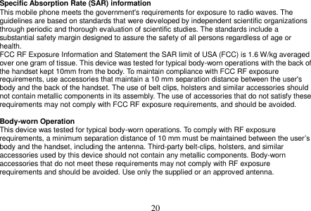  20  Specific Absorption Rate (SAR) information This mobile phone meets the government&apos;s requirements for exposure to radio waves. The guidelines are based on standards that were developed by independent scientific organizations through periodic and thorough evaluation of scientific studies. The standards include a substantial safety margin designed to assure the safety of all persons regardless of age or health. FCC RF Exposure Information and Statement the SAR limit of USA (FCC) is 1.6 W/kg averaged over one gram of tissue. This device was tested for typical body-worn operations with the back of the handset kept 10mm from the body. To maintain compliance with FCC RF exposure requirements, use accessories that maintain a 10 mm separation distance between the user&apos;s body and the back of the handset. The use of belt clips, holsters and similar accessories should not contain metallic components in its assembly. The use of accessories that do not satisfy these requirements may not comply with FCC RF exposure requirements, and should be avoided.  Body-worn Operation This device was tested for typical body-worn operations. To comply with RF exposure requirements, a minimum separation distance of 10 mm must be maintained between the user’s body and the handset, including the antenna. Third-party belt-clips, holsters, and similar accessories used by this device should not contain any metallic components. Body-worn accessories that do not meet these requirements may not comply with RF exposure requirements and should be avoided. Use only the supplied or an approved antenna.   