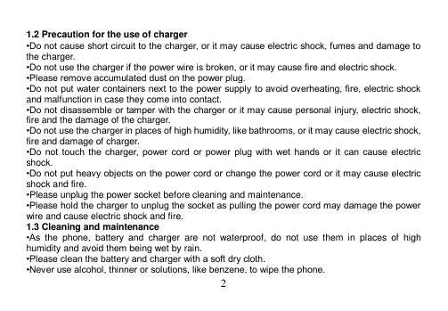  2   1.2 Precaution for the use of charger •Do not cause short circuit to the charger, or it may cause electric shock, fumes and damage to the charger. •Do not use the charger if the power wire is broken, or it may cause fire and electric shock. •Please remove accumulated dust on the power plug. •Do not put water containers next to the power supply to avoid overheating, fire, electric shock and malfunction in case they come into contact. •Do not disassemble or tamper with the charger or it may cause personal injury, electric shock, fire and the damage of the charger. •Do not use the charger in places of high humidity, like bathrooms, or it may cause electric shock, fire and damage of charger. •Do  not  touch the  charger,  power  cord  or  power  plug  with  wet hands  or  it  can  cause electric shock. •Do not put heavy objects on the power cord or change the power cord or it may cause electric shock and fire. •Please unplug the power socket before cleaning and maintenance. •Please hold the charger to unplug the socket as pulling the power cord may damage the power wire and cause electric shock and fire. 1.3 Cleaning and maintenance •As  the  phone,  battery  and  charger  are  not  waterproof,  do  not  use  them  in  places  of  high humidity and avoid them being wet by rain. •Please clean the battery and charger with a soft dry cloth. •Never use alcohol, thinner or solutions, like benzene, to wipe the phone. 