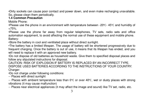  3     •Dirty sockets can cause poor contact and power down, and even make recharging unavailable. So, please clean them periodically. 1.4 Common Precaution Mobile Phone: •Please use the phone in an environment with temperature between -20℃- 45℃ and humidity of &lt;75%. •Please  use  the  phone  far  away  from  regular  telephones,  TV  sets,  radio  sets  and  office automation equipment, to avoid affecting the normal use of these equipment and mobile phone. Battery: •Store the battery in cool and ventilated place without direct sunlight. •The battery has a limited lifespan. The usage of battery will be shortened progressively due to frequent charging. Once the battery is out of use, it means that its lifespan has ended, and you will need to replace it with an approved new battery. •Do not dispose of old batteries as household waste. Give them to specified disposal places and follow any stipulated instructions for disposal. CAUTION: RISK OF EXPLOSION IF BATTERY IS REPLACED BY AN INCORRECT TYPE. DISPOSE USED BATTERIES ACCORDING TO THE INSTRUCTIONS OF YOUR COUNTRY. Charger: •Do not charge under following conditions: -- Places with direct sunlight -- Places with ambient temperature less than 0℃ or over 40℃, wet or dusty places with strong vibrations (it may cause malfunction) -- Places near electrical appliances (it may affect the image and sound) like TV set, radio, etc. 