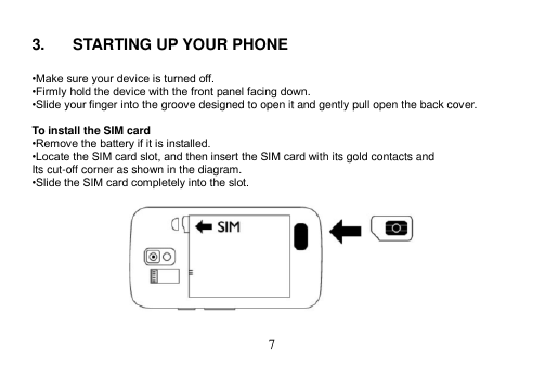  7   3.  STARTING UP YOUR PHONE  •Make sure your device is turned off. •Firmly hold the device with the front panel facing down. •Slide your finger into the groove designed to open it and gently pull open the back cover.  To install the SIM card •Remove the battery if it is installed. •Locate the SIM card slot, and then insert the SIM card with its gold contacts and Its cut-off corner as shown in the diagram. •Slide the SIM card completely into the slot.    