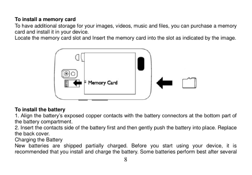  8   To install a memory card To have additional storage for your images, videos, music and files, you can purchase a memory card and install it in your device. Locate the memory card slot and Insert the memory card into the slot as indicated by the image.    To install the battery 1. Align the battery’s exposed copper contacts with the battery connectors at the bottom part of the battery compartment. 2. Insert the contacts side of the battery first and then gently push the battery into place. Replace the back cover. Charging the Battery New  batteries  are  shipped  partially  charged.  Before  you  start  using  your  device,  it  is recommended that you install and charge the battery. Some batteries perform best after several 