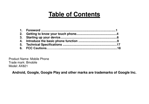   Table of Contents    1.  Foreword .......................................................................................1 2.  Getting to know your touch phone...............................................4 3.  Starting up your device..................................................................6 4.  Introduce the basic phone function .............................................9 5.  Technical Specifications ...............................................................17 6.  FCC Cautions…………....................................................................18   Product Name: Mobile Phone Trade mark: Bmobile Model: AX821 Android, Google, Google Play and other marks are trademarks of Google Inc.    