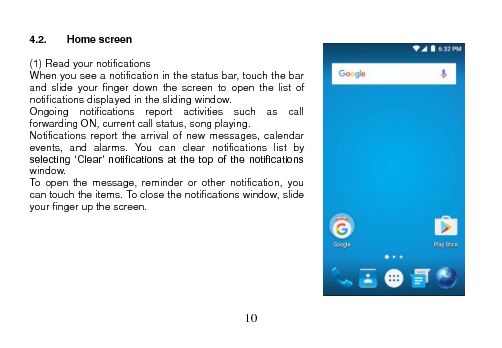  10   4.2.  Home screen  (1) Read your notifications When you see a notification in the status bar, touch the bar and  slide  your  finger  down  the  screen  to  open  the  list  of notifications displayed in the sliding window. Ongoing  notifications  report  activities  such  as  call forwarding ON, current call status, song playing. Notifications report  the arrival  of new  messages, calendar events,  and  alarms.  You  can  clear  notifications  list  by selecting  ‘Clear’ notifications  at  the  top  of  the  notifications window. To open  the  message,  reminder  or  other  notification,  you can touch the items. To close the notifications window, slide your finger up the screen.         