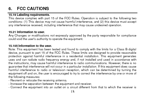 18 6.  FCC CAUTIONS15.19 Labeling requirements. This device complies with part 15 of the FCC Rules.  Operation is subject to the following two conditions: (1) This device may not cause harmful interference, and (2) this device must accept any interference received, including interference that may cause undesired operation. 15.21 Information to user. Any Changes or modifications not expressly approved by the party responsible for compliance could void the user&apos;s authority to operate the equipment. 15.105 Information to the user. Note: This equipment has been tested and found to comply with the limits for a Class B digital device, pursuant to part 15 of the FCC Rules. These limits are designed to provide reasonable protection  against  harmful  interference  in  a  residential  installation.  This  equipment  generates uses and can radiate radio frequency energy and, if not installed and used  in accordance with the instructions, may cause harmful interference to radio communications. However, there is no guarantee that interference will not occur in a particular installation. If this equipment does cause harmful  interference  to  radio  or  television  reception,  which  can  be determined  by turning  the equipment off and on, the user is encouraged to try to correct the interference by one or more of the following measures: - Reorient or relocate the receiving antenna. - Increase the separation between the equipment and receiver. - Connect the equipment into an outlet on a circuit different from  that to  which  the receiver is 