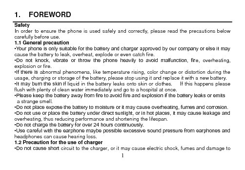  1  1.  FOREWORD Safety In order to ensure  the phone  is used safely and  correctly,  please read the  precautions  below carefully before use. 1.1 General precaution •Your phone is only suitable for the battery and charger approved by our company or else it may cause the battery to leak, overheat, explode or even catch fire. •Do  not  knock,  vibrate  or  throw  the  phone  heavily  to  avoid  malfunction,  fire,  overheating, explosion or fire. •If there  is abnormal phenomena, like temperature rising, color change or distortion during the usage, charging or storage of the battery, please stop using it and replace it with a new battery. •It may burn the skin if liquid in the battery leaks onto skin or clothes.      If this happens please flush with plenty of clean water immediately and go to a hospital at once. •Please keep the battery away from fire to avoid fire and explosion if the battery leaks or emits   a strange smell. •Do not place expose the battery to moisture or it may cause overheating, fumes and corrosion. •Do not use or place the battery under direct sunlight, or in hot places, it may cause leakage and overheating, thus reducing performance and shortening the lifespan. •Do not charge the battery for over 24 hours continuously. •Use careful with the earphone maybe possible excessive sound pressure from earphones and headphones can cause hearing loss. 1.2 Precaution for the use of charger •Do not cause short circuit to the charger, or it may cause electric shock, fumes and damage to 