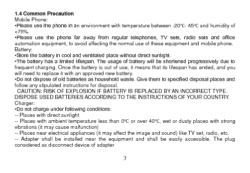  3  1.4 Common Precaution Mobile Phone: •Please use the phone in an environment with temperature between -20℃- 45℃ and humidity of &lt;75%. •Please  use  the  phone  far  away  from  regular  telephones,  TV  sets,  radio  sets  and  office automation equipment, to avoid affecting the normal use of these equipment and mobile phone. Battery: •Store the battery in cool and ventilated place without direct sunlight. •The battery has a limited lifespan. The usage of battery will be shortened progressively due to frequent charging. Once the battery is out of use, it means that its lifespan has ended, and you will need to replace it with an approved new battery. •Do not dispose of old batteries as household waste. Give them to specified disposal places and follow any stipulated instructions for disposal.   CAUTION: RISK OF EXPLOSION IF BATTERY IS REPLACED BY AN INCORRECT TYPE. DISPOSE USED BATTERIES ACCORDING TO THE INSTRUCTIONS OF YOUR COUNTRY. Charger: •Do not charge under following conditions: -- Places with direct sunlight -- Places with ambient temperature less than 0℃ or over 40℃, wet or dusty places with strong vibrations (it may cause malfunction) -- Places near electrical appliances (it may affect the image and sound) like TV set, radio, etc. --  Adapter  shall  be  installed  near  the  equipment  and  shall  be  easily  accessible.  The  plug considered as disconnect device of adapter  