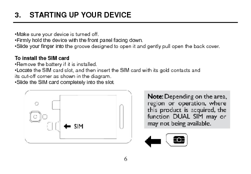  6  3.  STARTING UP YOUR DEVICE  •Make sure your device is turned off. •Firmly hold the device with the front panel facing down. •Slide your finger into the groove designed to open it and gently pull open the back cover.  To install the SIM card •Remove the battery if it is installed. •Locate the SIM card slot, and then insert the SIM card with its gold contacts and its cut-off corner as shown in the diagram. •Slide the SIM card completely into the slot.  