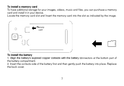  7  To install a memory card To have additional storage for your images, videos, music and files, you can purchase a memory card and install it in your device. Locate the memory card slot and Insert the memory card into the slot as indicated by the image.   To install the battery 1. Align the battery’s exposed copper contacts with the battery connectors at the bottom part of the battery compartment. 2. Insert the contacts side of the battery first and then gently push the battery into place. Replace the back cover.   