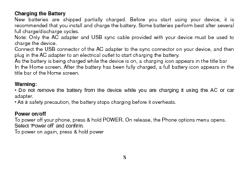  8  Charging the Battery New  batteries  are  shipped  partially  charged.  Before  you  start  using  your  device,  it  is recommended that you install and charge the battery. Some batteries perform best after several full charge/discharge cycles. Note:  Only  the  AC  adapter  and  USB  sync  cable  provided  with  your  device  must  be  used  to charge the device. Connect the USB connector of the AC adapter to the sync connector on your device, and then plug in the AC adapter to an electrical outlet to start charging the battery. As the battery is being charged while the device is on, a charging icon appears in the title bar In the Home screen. After the battery has been fully charged, a full battery icon appears in the title bar of the Home screen.  Warning: •  Do  not  remove  the  battery  from  the  device  while  you  are  charging  it  using  the  AC  or  car adapter. • As a safety precaution, the battery stops charging before it overheats.  Power on/off To power off your phone, press &amp; hold POWER. On release, the Phone options menu opens. Select ‘Power off’ and confirm. To power on again, press &amp; hold power      