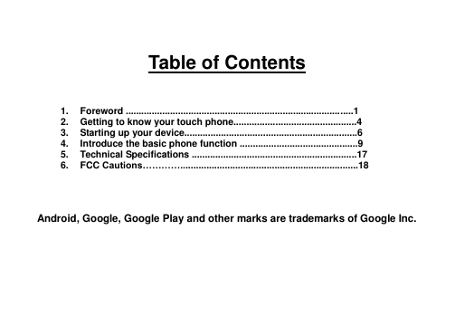 Table of Contents 1. Foreword .......................................................................................1 2. Getting to know your touch phone...............................................4 3. Starting up your device..................................................................6 4. Introduce the basic phone function .............................................9 5. Technical Specifications ...............................................................17 6. FCC Cautions…………....................................................................18 Android, Google, Google Play and other marks are trademarks of Google Inc. 