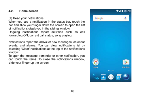  10   4.2.  Home screen  (1) Read your notifications When you see a notification in the status bar, touch the bar and slide your finger down the screen to open the list of notifications displayed in the sliding window. Ongoing  notifications  report  activities  such  as  call forwarding ON, current call status, song playing.  Notifications report the arrival of new messages, calendar events,  and  alarms.  You  can  clear  notifications  list  by selecting ‘Clear’ notifications at the top of the notifications window. To open the message, reminder or other notification, you can  touch  the  items.  To  close  the  notifications window, slide your finger up the screen.        