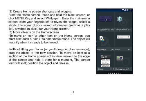 11 (2) Create Home screen shortcuts and widgets: From the Home screen, touch and hold the blank screen, or click MENU Key and select ‘Wallpaper’. Enter the main menu screen, slide your fingertip left to reveal the widget, select a shortcut to some of your saved information (such as a play list), a widget (a clock) for your Home screen. (3) Move objects on the Home screen •To  move  an  icon  or  other  item  on  the  Home  screen,  you must first touch &amp; hold i t to enter move mode. The object willmagnify when it’s ready to be moved. •Without lifting your finger (or you’ll drop out of move mode), drag the object  to  the  new position. To move  an  item to a section of the Home screen not in view, move it to the edge of  the  screen  and  hold  it  there for  a  moment.  The  screen view will shift; position the object and release. 