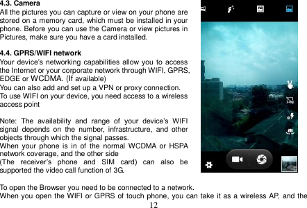  12  4.3. Camera All the pictures you can capture or view on your phone are stored on a memory card, which must be installed in your phone. Before you can use the Camera or view pictures in Pictures, make sure you have a card installed.    4.4. GPRS/WIFI network Your  device’s  networking  capabilities  allow you  to  access the Internet or your corporate network through WIFI, GPRS, EDGE or WCDMA. (If available) You can also add and set up a VPN or proxy connection. To use WIFI on your device, you need access to a wireless access point  Note:  The  availability  and  range  of  your  device’s  WIFI signal  depends  on  the  number,  infrastructure,  and  other objects through which the signal passes. When  your  phone  is  in  of  the  normal WCDMA  or  HSPA network coverage, and the other side (The  receiver’s  phone  and  SIM  card)  can  also  be supported the video call function of 3G.  To open the Browser you need to be connected to a network. When you open the WIFI or GPRS of touch phone, you can take it as a wireless AP, and the 