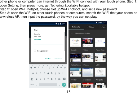  13  other phone or computer can internet through the WIFI connect with your touch phone. Step 1: open Setting, then press more, get Tethering &amp;portable hotspot Step 2: open Wi-Fi hotspot, choose Set up Wi-Fi hotspot, and set a new password Step 3: open the WIFI on other touch phones or computers, search the WIFI that your phone as a wireless AP, then input the password, by the way you can net play.                    