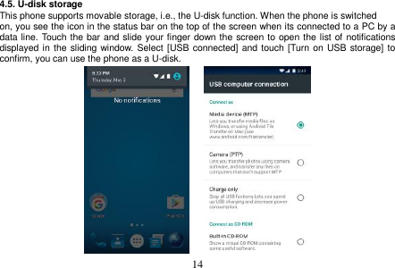  14  4.5. U-disk storage This phone supports movable storage, i.e., the U-disk function. When the phone is switched on, you see the icon in the status bar on the top of the screen when its connected to a PC by a data line. Touch the bar and slide your finger down the screen to open the list of notifications displayed in the sliding window.  Select  [USB connected] and touch [Turn on USB  storage] to confirm, you can use the phone as a U-disk.                     