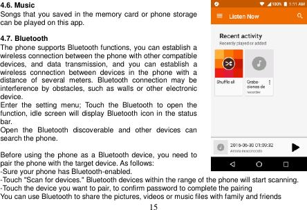 15 4.6. Music Songs that you saved in the memory card or phone storage can be played on this app. 4.7. Bluetooth The phone supports Bluetooth functions, you can establish a wireless connection between the phone with other compatible devices,  and  data  transmission,  and  you  can  establish  a wireless  connection  between  devices  in  the  phone  with  a distance  of  several  meters.  Bluetooth  connection  may  be interference  by  obstacles,  such  as  walls  or  other  electronic device. Enter  the  setting  menu;  Touch  the  Bluetooth  to  open  the function, idle screen will display Bluetooth icon in the status bar. Open  the  Bluetooth  discoverable  and  other  devices  can search the phone. Before using the phone as a Bluetooth device, you need to pair the phone with the target device. As follows: -Sure your phone has Bluetooth-enabled. -Touch &quot;Scan for devices.&quot; Bluetooth devices within the range of the phone will start scanning. -Touch the device you want to pair, to confirm password to complete the pairing You can use Bluetooth to share the pictures, videos or music files with family and friends 