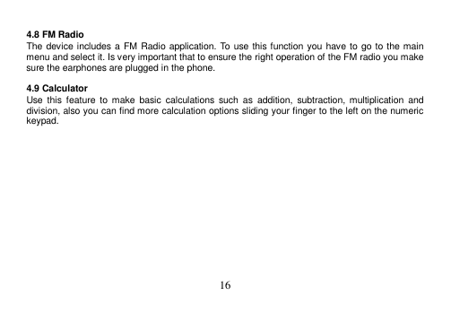 16 4.8 FM Radio The device includes a FM Radio application. To use this function you have to go to the main menu and select it. Is very important that to ensure the right operation of the FM radio you make sure the earphones are plugged in the phone. 4.9 Calculator Use  this  feature  to  make  basic  calculations such  as  addition,  subtraction,  multiplication  and division, also you can find more calculation options sliding your finger to the left on the numeric keypad. 