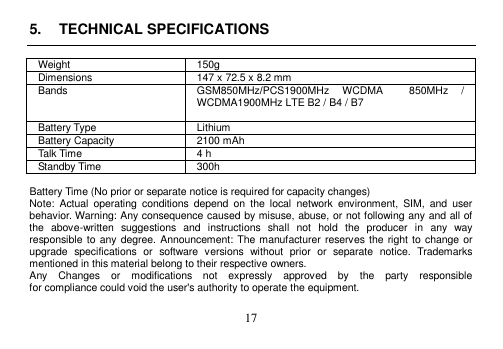 17 5. TECHNICAL SPECIFICATIONSWeight 150g Dimensions 147 x 72.5 x 8.2 mm Bands GSM850MHz/PCS1900MHz  WCDMA    850MHz  / WCDMA1900MHz LTE B2 / B4 / B7 Battery Type Lithium Battery Capacity 2100 mAh Talk Time 4 h Standby Time 300h Battery Time (No prior or separate notice is required for capacity changes) Note:  Actual  operating  conditions  depend  on  the  local  network  environment,  SIM,  and  user behavior. Warning: Any consequence caused by misuse, abuse, or not following any and all of the  above-written  suggestions  and  instructions  shall  not  hold  the  producer  in  any  way responsible to any degree. Announcement: The manufacturer reserves the right to change or upgrade  specifications  or  software  versions  without  prior  or  separate  notice.  Trademarks mentioned in this material belong to their respective owners. Any    Changes    or    modifications    not    expressly    approved    by    the    party    responsible for compliance could void the user&apos;s authority to operate the equipment. 