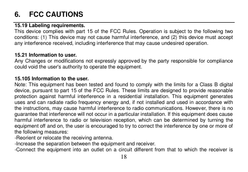 18 6. FCC CAUTIONS15.19 Labeling requirements. This device complies with part 15 of the FCC Rules. Operation is subject to the following two conditions: (1) This device may not cause harmful interference, and (2) this device must accept any interference received, including interference that may cause undesired operation. 15.21 Information to user. Any Changes or modifications not expressly approved by the party responsible for compliance could void the user&apos;s authority to operate the equipment. 15.105 Information to the user. Note: This equipment has been tested and found to comply with the limits for a Class B digital device, pursuant to part 15 of the FCC Rules. These limits are designed to provide reasonable protection against harmful interference in  a  residential installation. This  equipment generates uses and can radiate radio frequency energy and, if not installed and used in accordance with the instructions, may cause harmful interference to radio communications. However, there is no guarantee that interference will not occur in a particular installation. If this equipment does cause harmful interference to  radio or  television reception, which can  be  determined by  turning  the equipment off and on, the user is encouraged to try to correct the interference by one or more of the following measures: -Reorient or relocate the receiving antenna. -Increase the separation between the equipment and receiver. -Connect the equipment into an  outlet on a circuit different from that to which  the receiver is 