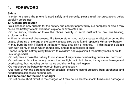  1  1.  FOREWORD Safety In order to ensure the phone is used safely  and correctly,  please read the precautions below carefully before use. 1.1 General precaution •Your phone is only suitable for the battery and charger approved by our company or else it may cause the battery to leak, overheat, explode or even catch fire. •Do  not  knock,  vibrate  or  throw  the  phone  heavily  to  avoid  malfunction,  fire,  overheating, explosion or fire. •If there is abnormal phenomena, like temperature rising, color change or distortion during the usage, charging or storage of the battery, please stop using it and replace it with a new battery. •It may burn the skin if liquid in the battery leaks onto skin or clothes.      If this happens please flush with plenty of clean water immediately and go to a hospital at once. •Please keep the battery away from fire to avoid fire and explosion if the battery leaks or emits   a strange smell. •Do not place expose the battery to moisture or it may cause overheating, fumes and corrosion. •Do not use or place the battery under direct sunlight, or in hot places, it may cause leakage and overheating, thus reducing performance and shortening the lifespan. •Do not charge the battery for over 24 hours continuously. •Use careful with the earphone maybe possible excessive sound pressure from earphones and headphones can cause hearing loss. 1.2 Precaution for the use of charger •Do not cause short circuit to the charger, or it may cause electric shock, fumes and damage to 