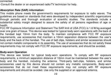 19 connected. -Consult the dealer or an experienced radio/TV technician for help. Absorption Rate (SAR) information: This  mobile  phone  meets  the  government&apos;s  requirements  for  exposure  to  radio  waves.  The guidelines are based on standards that were developed by independent scientific organizations through  periodic  and  thorough  evaluation  of  scientific  studies.  The  standards  include  a substantial  safety  margin  designed  to  assure the  safety  of  all  persons  regardless  of  age  or health. FCC RF Exposure Information and Statement The SAR limit of USA (FCC) is 1.6 W/kg averaged over one gram of tissue. This device was tested for typical body-worn operations with the back of the  handset  kept  10mm  from  the  body.  To  maintain  compliance  with  FCC  RF  exposure requirements, use accessories that maintain a 10mm separation distance between the user&apos;s body and the back of the handset. The use of belt clips, holsters and similar accessories should not contain metallic components in its assembly. The use of accessories that do not satisfy these requirements may not comply with FCC RF exposure requirements, and should be avoided. Body-worn Operation This  device  was  tested  for  typical  body-worn  operations.  To  comply  with  RF  exposure requirements, a minimum separation distance of 10mm must be maintained between the user’s body  and  the  handset,  including  the  antenna.  Third-party  belt-clips,  holsters,  and  similar accessories  used  by  this  device  should  not  contain  any  metallic  components.  Body-worn accessories  that  do  not  meet  these  requirements  may  not  comply  with  RF  exposure requirements and should be avoided. Use only the supplied or an approved antenna. 