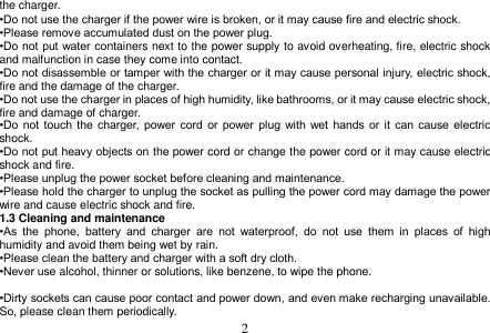  2  the charger. •Do not use the charger if the power wire is broken, or it may cause fire and electric shock. •Please remove accumulated dust on the power plug. •Do not put water containers next to the power supply to avoid overheating, fire, electric shock and malfunction in case they come into contact. •Do not disassemble or tamper with the charger or it may cause personal injury, electric shock, fire and the damage of the charger. •Do not use the charger in places of high humidity, like bathrooms, or it may cause electric shock, fire and damage of charger. •Do  not  touch the charger,  power  cord  or  power  plug  with  wet hands  or it  can  cause  electric shock. •Do not put heavy objects on the power cord or change the power cord or it may cause electric shock and fire. •Please unplug the power socket before cleaning and maintenance. •Please hold the charger to unplug the socket as pulling the power cord may damage the power wire and cause electric shock and fire. 1.3 Cleaning and maintenance •As  the  phone,  battery  and  charger  are  not  waterproof,  do  not  use  them  in  places  of  high humidity and avoid them being wet by rain. •Please clean the battery and charger with a soft dry cloth. •Never use alcohol, thinner or solutions, like benzene, to wipe the phone.    •Dirty sockets can cause poor contact and power down, and even make recharging unavailable. So, please clean them periodically. 