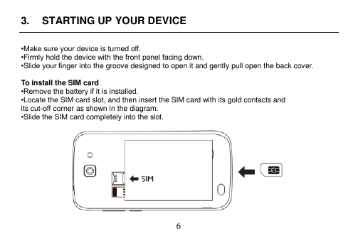  6  3.  STARTING UP YOUR DEVICE  •Make sure your device is turned off. •Firmly hold the device with the front panel facing down. •Slide your finger into the groove designed to open it and gently pull open the back cover.  To install the SIM card •Remove the battery if it is installed. •Locate the SIM card slot, and then insert the SIM card with its gold contacts and its cut-off corner as shown in the diagram. •Slide the SIM card completely into the slot.   