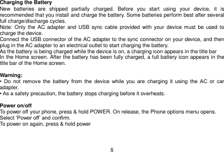  8  Charging the Battery New  batteries  are  shipped  partially  charged.  Before  you  start  using  your  device,  it  is recommended that you install and charge the battery. Some batteries perform best after several full charge/discharge cycles. Note: Only  the  AC  adapter  and USB sync  cable  provided  with  your  device must  be  used to charge the device. Connect the USB connector of the AC adapter to the sync connector on your device, and then plug in the AC adapter to an electrical outlet to start charging the battery. As the battery is being charged while the device is on, a charging icon appears in the title bar In the Home screen. After the battery has been fully charged, a full battery icon appears in the title bar of the Home screen.  Warning: •  Do  not  remove  the  battery  from  the  device  while  you  are  charging  it  using  the  AC  or  car adapter. • As a safety precaution, the battery stops charging before it overheats.  Power on/off To power off your phone, press &amp; hold POWER. On release, the Phone options menu opens. Select ‘Power off’ and confirm. To power on again, press &amp; hold power     