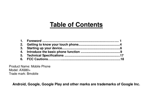    Table of Contents    1.  Foreword ....................................................................................... 1 2.  Getting to know your touch phone...............................................4 3.  Starting up your device..................................................................6 4.  Introduce the basic phone function .............................................9 5.  Technical Specifications ...............................................................17 6.  FCC Cautions…………....................................................................18  Product Name: Mobile Phone Model: AX680+ Trade mark: Bmobile  Android, Google, Google Play and other marks are trademarks of Google Inc.   