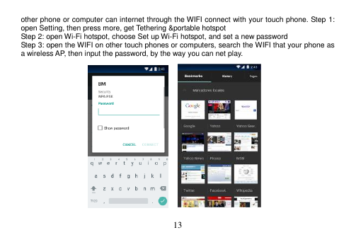  13  other phone or computer can internet through the WIFI connect with your touch phone. Step 1: open Setting, then press more, get Tethering &amp;portable hotspot Step 2: open Wi-Fi hotspot, choose Set up Wi-Fi hotspot, and set a new password Step 3: open the WIFI on other touch phones or computers, search the WIFI that your phone as a wireless AP, then input the password, by the way you can net play.                    