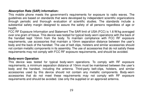  19   Absorption Rate (SAR) information: This  mobile  phone  meets  the  government&apos;s  requirements  for  exposure  to  radio  waves.  The guidelines are based on standards that were developed by independent scientific organizations through  periodic  and  thorough  evaluation  of  scientific  studies.  The  standards  include  a substantial  safety  margin  designed  to  assure  the  safety  of  all  persons  regardless  of  age  or health. FCC RF Exposure Information and Statement The SAR limit of USA (FCC) is 1.6 W/kg averaged over one gram of tissue. This device was tested for typical body-worn operations with the back of the  handset  kept  10mm  from  the  body.  To  maintain  compliance  with  FCC  RF  exposure requirements, use accessories that  maintain a  10mm separation distance between the  user&apos;s body and the back of the handset. The use of belt clips, holsters and similar accessories should not contain metallic components in its assembly. The use of accessories that do not satisfy these requirements may not comply with FCC RF exposure requirements, and should be avoided.  Body-worn Operation This  device  was  tested  for  typical  body-worn  operations.  To  comply  with  RF  exposure requirements, a minimum separation distance of 10mm must be maintained between the user’s body  and  the  handset,  including  the  antenna.  Third-party  belt-clips,  holsters,  and  similar accessories  used  by  this  device  should  not  contain  any  metallic  components.  Body-worn accessories  that  do  not  meet  these  requirements  may  not  comply  with  RF  exposure requirements and should be avoided. Use only the supplied or an approved antenna. 