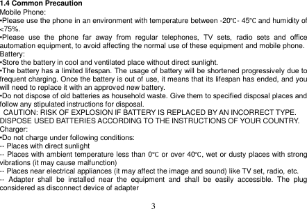  3  1.4 Common Precaution Mobile Phone: •Please use the phone in an environment with temperature between -20℃- 45℃ and humidity of &lt;75%. •Please  use  the  phone  far  away  from  regular  telephones,  TV  sets,  radio  sets  and  office automation equipment, to avoid affecting the normal use of these equipment and mobile phone. Battery: •Store the battery in cool and ventilated place without direct sunlight. •The battery has a limited lifespan. The usage of battery will be shortened progressively due to frequent charging. Once the battery is out of use, it means that its lifespan has ended, and you will need to replace it with an approved new battery. •Do not dispose of old batteries as household waste. Give them to specified disposal places and follow any stipulated instructions for disposal.   CAUTION: RISK OF EXPLOSION IF BATTERY IS REPLACED BY AN INCORRECT TYPE. DISPOSE USED BATTERIES ACCORDING TO THE INSTRUCTIONS OF YOUR COUNTRY. Charger: •Do not charge under following conditions: -- Places with direct sunlight -- Places with ambient temperature less than 0℃ or over 40℃, wet or dusty places with strong vibrations (it may cause malfunction) -- Places near electrical appliances (it may affect the image and sound) like TV set, radio, etc. --  Adapter  shall  be  installed  near  the  equipment  and  shall  be  easily  accessible.  The  plug considered as disconnect device of adapter  