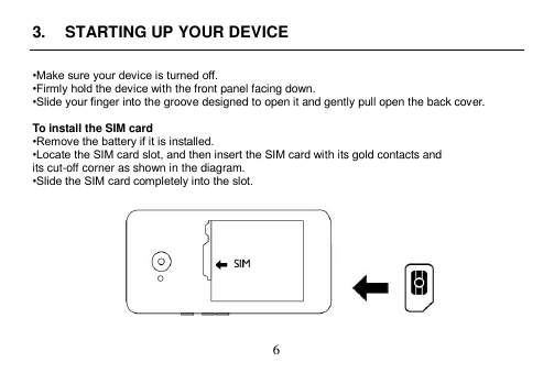  6  3.  STARTING UP YOUR DEVICE  •Make sure your device is turned off. •Firmly hold the device with the front panel facing down. •Slide your finger into the groove designed to open it and gently pull open the back cover.  To install the SIM card •Remove the battery if it is installed. •Locate the SIM card slot, and then insert the SIM card with its gold contacts and its cut-off corner as shown in the diagram. •Slide the SIM card completely into the slot.    