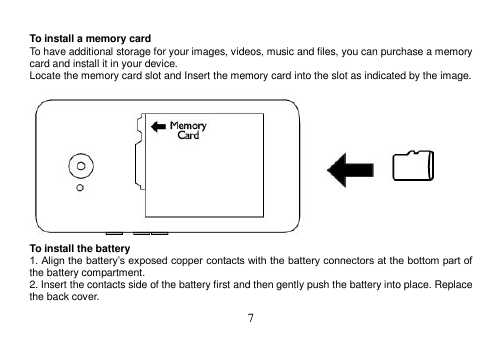  7   To install a memory card To have additional storage for your images, videos, music and files, you can purchase a memory card and install it in your device. Locate the memory card slot and Insert the memory card into the slot as indicated by the image.   To install the battery 1. Align the battery’s exposed copper contacts with the battery connectors at the bottom part of the battery compartment. 2. Insert the contacts side of the battery first and then gently push the battery into place. Replace the back cover. 