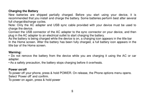  8   Charging the Battery New  batteries  are  shipped  partially  charged.  Before  you  start  using  your  device,  it  is recommended that you install and charge the battery. Some batteries perform best after several full charge/discharge cycles. Note: Only the AC  adapter and  USB sync  cable  provided  with your  device must  be used  to charge the device. Connect the USB connector of the AC adapter to the sync connector on your device, and then plug in the AC adapter to an electrical outlet to start charging the battery. As the battery is being charged while the device is on, a charging icon appears in the title bar In the Home screen. After the battery has been fully charged, a full battery icon appears in the title bar of the Home screen.  Warning: •  Do  not  remove  the  battery  from  the  device  while  you  are  charging  it  using  the  AC  or  car adapter. • As a safety precaution, the battery stops charging before it overheats.  Power on/off To power off your phone, press &amp; hold POWER. On release, the Phone options menu opens. Select ‘Power off’ and confirm. To power on again, press &amp; hold power  