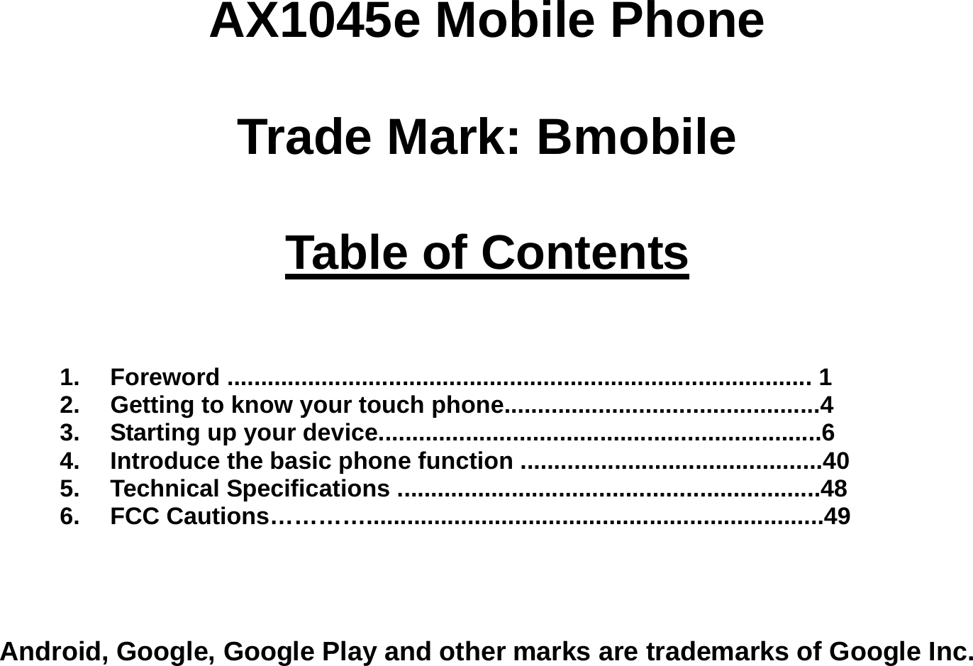 AX1045e Mobile Phone  Trade Mark: Bmobile  Table of Contents    1. Foreword ....................................................................................... 1 2.  Getting to know your touch phone...............................................4 3.  Starting up your device..................................................................6 4.  Introduce the basic phone function .............................................40 5. Technical Specifications ...............................................................48 6. FCC Cautions…………....................................................................49    Android, Google, Google Play and other marks are trademarks of Google Inc. 