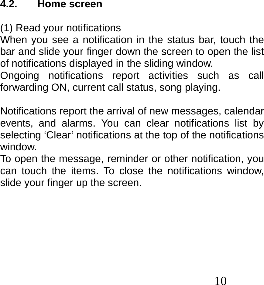  10   4.2. Home screen  (1) Read your notifications When you see a notification in the status bar, touch the bar and slide your finger down the screen to open the list of notifications displayed in the sliding window. Ongoing notifications report activities such as call forwarding ON, current call status, song playing.  Notifications report the arrival of new messages, calendar events, and alarms. You can clear notifications list by selecting ‘Clear’ notifications at the top of the notifications window. To open the message, reminder or other notification, you can touch the items. To close the notifications window, slide your finger up the screen.        