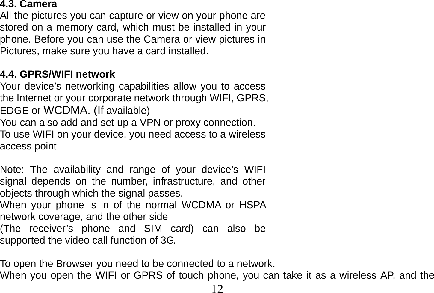  12  4.3. Camera All the pictures you can capture or view on your phone are stored on a memory card, which must be installed in your phone. Before you can use the Camera or view pictures in Pictures, make sure you have a card installed.   4.4. GPRS/WIFI network Your device’s networking capabilities allow you to access the Internet or your corporate network through WIFI, GPRS, EDGE or WCDMA. (If available) You can also add and set up a VPN or proxy connection. To use WIFI on your device, you need access to a wireless access point  Note: The availability and range of your device’s WIFI signal depends on the number, infrastructure, and other objects through which the signal passes. When your phone is in of the normal WCDMA or HSPA network coverage, and the other side (The receiver’s phone and SIM card) can also be supported the video call function of 3G.  To open the Browser you need to be connected to a network. When you open the WIFI or GPRS of touch phone, you can take it as a wireless AP, and the 