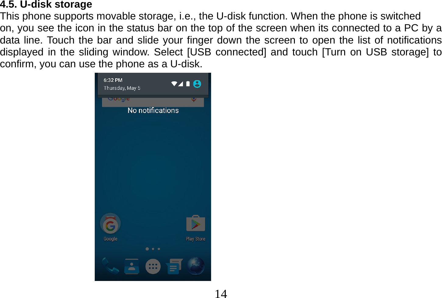  14  4.5. U-disk storage This phone supports movable storage, i.e., the U-disk function. When the phone is switched on, you see the icon in the status bar on the top of the screen when its connected to a PC by a data line. Touch the bar and slide your finger down the screen to open the list of notifications displayed in the sliding window. Select [USB connected] and touch [Turn on USB storage] to confirm, you can use the phone as a U-disk.                    