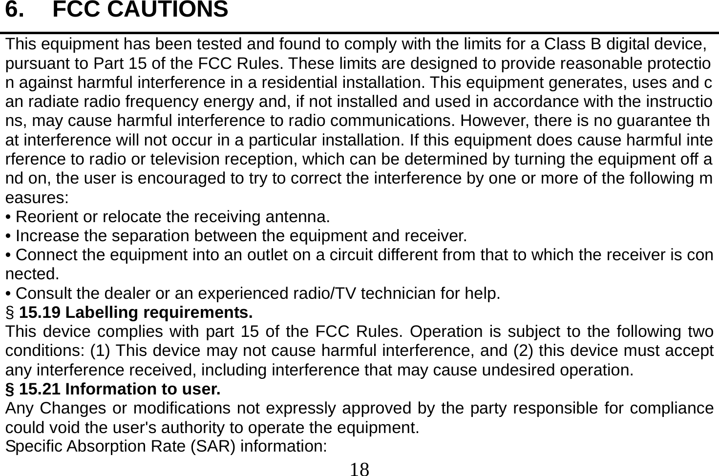  18  6. FCC CAUTIONS This equipment has been tested and found to comply with the limits for a Class B digital device, pursuant to Part 15 of the FCC Rules. These limits are designed to provide reasonable protection against harmful interference in a residential installation. This equipment generates, uses and can radiate radio frequency energy and, if not installed and used in accordance with the instructions, may cause harmful interference to radio communications. However, there is no guarantee that interference will not occur in a particular installation. If this equipment does cause harmful interference to radio or television reception, which can be determined by turning the equipment off and on, the user is encouraged to try to correct the interference by one or more of the following measures: • Reorient or relocate the receiving antenna. • Increase the separation between the equipment and receiver. • Connect the equipment into an outlet on a circuit different from that to which the receiver is connected. • Consult the dealer or an experienced radio/TV technician for help. § 15.19 Labelling requirements. This device complies with part 15 of the FCC Rules. Operation is subject to the following two conditions: (1) This device may not cause harmful interference, and (2) this device must accept any interference received, including interference that may cause undesired operation. § 15.21 Information to user. Any Changes or modifications not expressly approved by the party responsible for compliance could void the user&apos;s authority to operate the equipment. Specific Absorption Rate (SAR) information: 