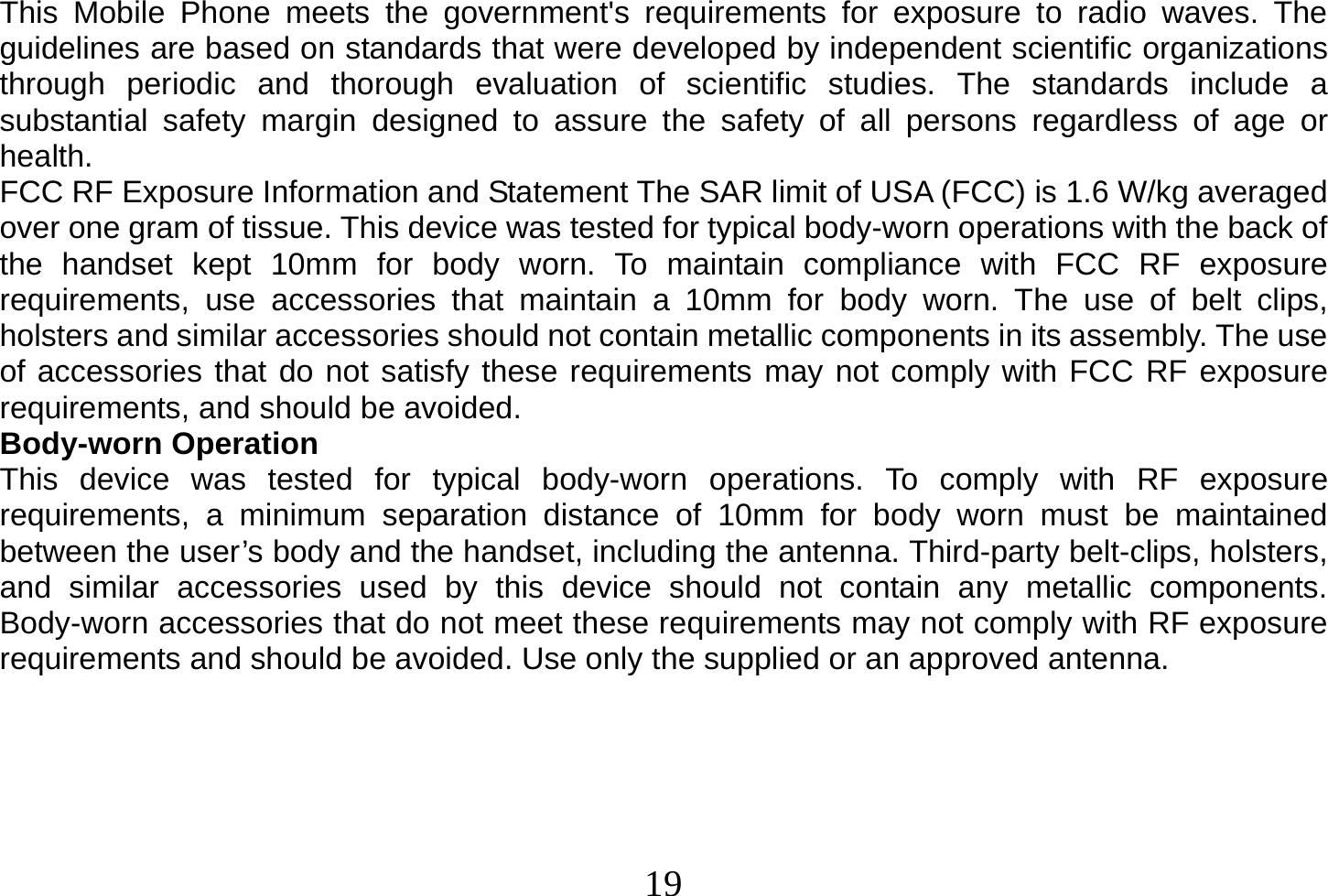  19  This Mobile Phone meets the government&apos;s requirements for exposure to radio waves. The guidelines are based on standards that were developed by independent scientific organizations through periodic and thorough evaluation of scientific studies. The standards include a substantial safety margin designed to assure the safety of all persons regardless of age or health. FCC RF Exposure Information and Statement The SAR limit of USA (FCC) is 1.6 W/kg averaged over one gram of tissue. This device was tested for typical body-worn operations with the back of the handset kept 10mm for body worn. To maintain compliance with FCC RF exposure requirements, use accessories that maintain a 10mm for body worn. The use of belt clips, holsters and similar accessories should not contain metallic components in its assembly. The use of accessories that do not satisfy these requirements may not comply with FCC RF exposure requirements, and should be avoided. Body-worn Operation This device was tested for typical body-worn operations. To comply with RF exposure requirements, a minimum separation distance of 10mm for body worn must be maintained between the user’s body and the handset, including the antenna. Third-party belt-clips, holsters, and similar accessories used by this device should not contain any metallic components. Body-worn accessories that do not meet these requirements may not comply with RF exposure requirements and should be avoided. Use only the supplied or an approved antenna.  