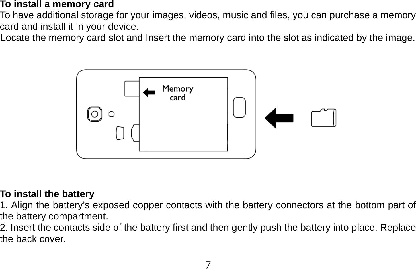  7   To install a memory card To have additional storage for your images, videos, music and files, you can purchase a memory card and install it in your device. Locate the memory card slot and Insert the memory card into the slot as indicated by the image.      To install the battery 1. Align the battery’s exposed copper contacts with the battery connectors at the bottom part of the battery compartment. 2. Insert the contacts side of the battery first and then gently push the battery into place. Replace the back cover.  