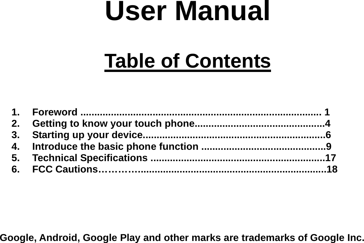 User Manual   Table of Contents    1. Foreword ....................................................................................... 1 2.  Getting to know your touch phone...............................................4 3.  Starting up your device..................................................................6 4.  Introduce the basic phone function .............................................9 5. Technical Specifications ...............................................................17 6. FCC Cautions…………....................................................................18      Google, Android, Google Play and other marks are trademarks of Google Inc. 