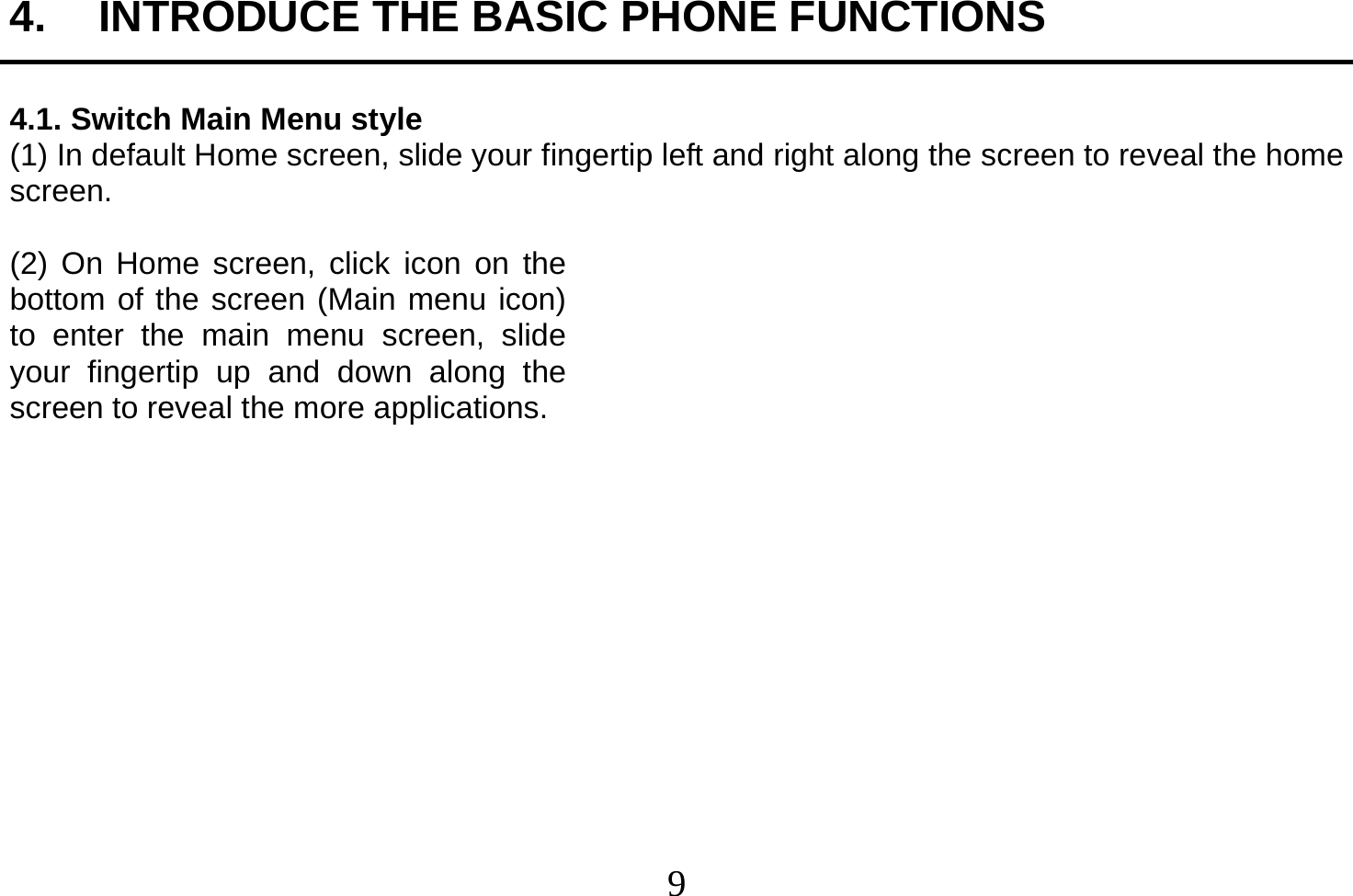  9  4.  INTRODUCE THE BASIC PHONE FUNCTIONS  4.1. Switch Main Menu style (1) In default Home screen, slide your fingertip left and right along the screen to reveal the home screen.    (2) On Home screen, click icon on the bottom of the screen (Main menu icon) to enter the main menu screen, slide your fingertip up and down along the screen to reveal the more applications.              