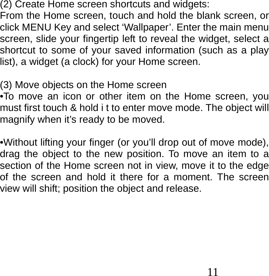  11   (2) Create Home screen shortcuts and widgets: From the Home screen, touch and hold the blank screen, or click MENU Key and select ‘Wallpaper’. Enter the main menu screen, slide your fingertip left to reveal the widget, select a shortcut to some of your saved information (such as a play list), a widget (a clock) for your Home screen.  (3) Move objects on the Home screen •To move an icon or other item on the Home screen, you must first touch &amp; hold i t to enter move mode. The object will magnify when it’s ready to be moved.  •Without lifting your finger (or you’ll drop out of move mode), drag the object to the new position. To move an item to a section of the Home screen not in view, move it to the edge of the screen and hold it there for a moment. The screen view will shift; position the object and release.       