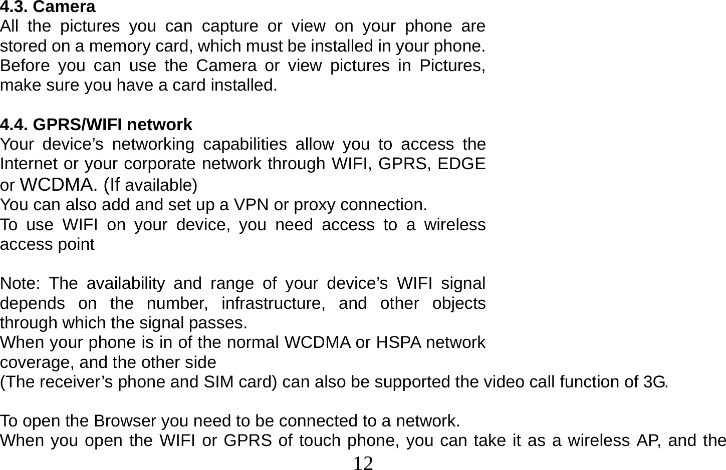  12   4.3. Camera All the pictures you can capture or view on your phone are stored on a memory card, which must be installed in your phone. Before you can use the Camera or view pictures in Pictures, make sure you have a card installed.   4.4. GPRS/WIFI network Your device’s networking capabilities allow you to access the Internet or your corporate network through WIFI, GPRS, EDGE or WCDMA. (If available) You can also add and set up a VPN or proxy connection. To use WIFI on your device, you need access to a wireless access point  Note: The availability and range of your device’s WIFI signal depends on the number, infrastructure, and other objects through which the signal passes. When your phone is in of the normal WCDMA or HSPA network coverage, and the other side (The receiver’s phone and SIM card) can also be supported the video call function of 3G.  To open the Browser you need to be connected to a network. When you open the WIFI or GPRS of touch phone, you can take it as a wireless AP, and the 